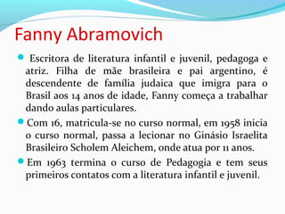 Fanny Abramovich
 Escritora de literatura infantil e juvenil, pedagoga e
atriz. Filha de mãe brasileira e pai argentino, é
descendente de família judaica que imigra para o
Brasil aos 14 anos de idade, Fanny começa a trabalhar
dando aulas particulares.
Com 16, matricula-se no curso normal, em 1958 inicia
o curso normal, passa a lecionar no Ginásio Israelita
Brasileiro Scholem Aleichem, onde atua por 11 anos.
Em 1963 termina o curso de Pedagogia e tem seus
primeiros contatos com a literatura infantil e juvenil.
 