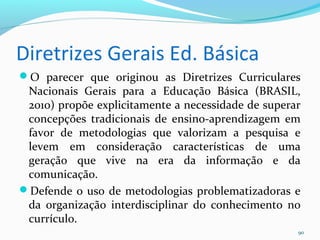 Diretrizes Gerais Ed. Básica
O parecer que originou as Diretrizes Curriculares
Nacionais Gerais para a Educação Básica (BRASIL,
2010) propõe explicitamente a necessidade de superar
concepções tradicionais de ensino-aprendizagem em
favor de metodologias que valorizam a pesquisa e
levem em consideração características de uma
geração que vive na era da informação e da
comunicação.
Defende o uso de metodologias problematizadoras e
da organização interdisciplinar do conhecimento no
currículo.
90
 