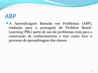 ABP
A Aprendizagem Baseada em Problemas (ABP),
tradução para o português de Problem Based-
Learning (PBL) parte do uso de problemas reais para a
construção de conhecimentos e tem como foco o
processo de aprendizagem dos alunos.
92
 