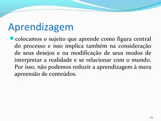 Aprendizagem
colocamos o sujeito que aprende como figura central
do processo e isso implica também na consideração
de seus desejos e na modificação de seus modos de
interpretar a realidade e se relacionar com o mundo.
Por isso, não podemos reduzir a aprendizagem à mera
apreensão de conteúdos.
93
 