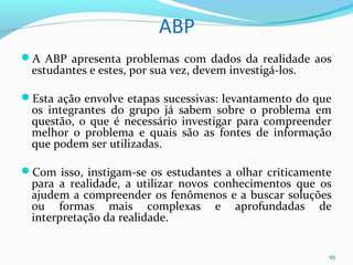 ABP
A ABP apresenta problemas com dados da realidade aos
estudantes e estes, por sua vez, devem investigá-los.
Esta ação envolve etapas sucessivas: levantamento do que
os integrantes do grupo já sabem sobre o problema em
questão, o que é necessário investigar para compreender
melhor o problema e quais são as fontes de informação
que podem ser utilizadas.
Com isso, instigam-se os estudantes a olhar criticamente
para a realidade, a utilizar novos conhecimentos que os
ajudem a compreender os fenômenos e a buscar soluções
ou formas mais complexas e aprofundadas de
interpretação da realidade.
95
 