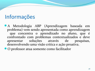 Informações
A Metodologia ABP (Aprendizagem baseada em
problema) vem sendo apresentada como aprendizagem
que concentra o aprendizado no aluno, que é
confrontado com problemas contextualizados e deve
apresentar soluções através de pesquisas,
desenvolvendo uma visão crítica e ação proativa.
O professor atua somente como facilitador
96
 