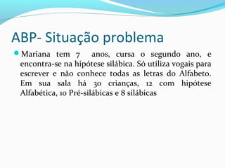 ABP- Situação problema
Mariana tem 7 anos, cursa o segundo ano, e
encontra-se na hipótese silábica. Só utiliza vogais para
escrever e não conhece todas as letras do Alfabeto.
Em sua sala há 30 crianças, 12 com hipótese
Alfabética, 10 Pré-silábicas e 8 silábicas
 