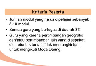 • Jumlah modul yang harus dipelajari sebanyak
8-10 modul.
• Semua guru yang bertugas di daerah 3T.
• Guru yang karena pertimbangan geografis
dan/atau pertimbangan lain yang disepakati
oleh otoritas terkait tidak memungkinkan
untuk mengikuti Moda Daring.
Kriteria Peserta
 