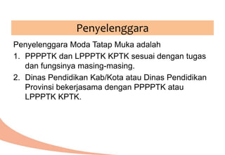 Penyelenggara Moda Tatap Muka adalah
1. PPPPTK dan LPPPTK KPTK sesuai dengan tugas
dan fungsinya masing-masing.
2. Dinas Pendidikan Kab/Kota atau Dinas Pendidikan
Provinsi bekerjasama dengan PPPPTK atau
LPPPTK KPTK.
Penyelenggara
 