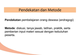 Pendekatan pembelajaran orang dewasa (andragogi)
Metode: diskusi, tanya jawab, latihan, praktik, serta
pemberian input materi sesuai dengan kebutuhan
peserta.
Pendekatan dan Metode
 