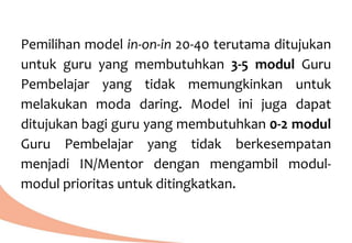 Pemilihan model in-on-in 20-40 terutama ditujukan
untuk guru yang membutuhkan 3-5 modul Guru
Pembelajar yang tidak memungkinkan untuk
melakukan moda daring. Model ini juga dapat
ditujukan bagi guru yang membutuhkan 0-2 modul
Guru Pembelajar yang tidak berkesempatan
menjadi IN/Mentor dengan mengambil modul-
modul prioritas untuk ditingkatkan.
 