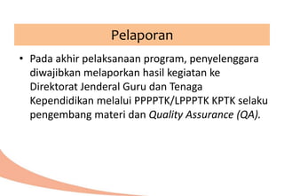 Pelaporan
• Pada akhir pelaksanaan program, penyelenggara
diwajibkan melaporkan hasil kegiatan ke
Direktorat Jenderal Guru dan Tenaga
Kependidikan melalui PPPPTK/LPPPTK KPTK selaku
pengembang materi dan Quality Assurance (QA).
 