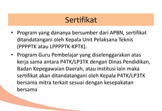 Sertifikat
• Program yang dananya bersumber dari APBN, sertifikat
ditandatangani oleh Kepala Unit Pelaksana Teknis
(PPPPTK atau LPPPPTK-KPTK).
• Program Guru Pembelajar yang diselenggarakan atas
kerja sama antara P4TK/LP3TK dengan Dinas Pendidikan,
Badan Kepegawaian Daerah, atau institusi lain maka
sertifikat akan ditandatangani oleh Kepala P4TK/LP3TK
bersama mitra terkait sesuai dengan kesepakatan
bersama
 
