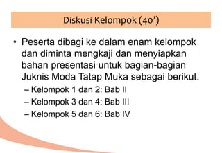Diskusi Kelompok (40’)
• Peserta dibagi ke dalam enam kelompok
dan diminta mengkaji dan menyiapkan
bahan presentasi untuk bagian-bagian
Juknis Moda Tatap Muka sebagai berikut.
– Kelompok 1 dan 2: Bab II
– Kelompok 3 dan 4: Bab III
– Kelompok 5 dan 6: Bab IV
 