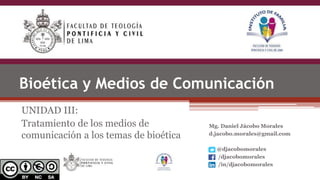 Bioética y Medios de Comunicación
UNIDAD III:
Tratamiento de los medios de
comunicación a los temas de bioética
Mg. Daniel Jácobo Morales
d.jacobo.morales@gmail.com
@djacobomorales
/djacobomorales
/in/djacobomorales
 