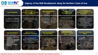 CONFIDENTIAL MATERIAL – NOT FOR PUBLICATION OR DISSEMINATION WITHOUT PRIOR WRITTEN AUTHORIZATION FROM BOPPJ 3
Urgency of Sea Wall Development along the Northern Coast of Java
Land Subsidence
Protection of National
Assets
The developmentofthe Sea
Wall is expected to protect
industrial areas, Special
EconomicZones (SEZs), ports,
urban agglomerations,
airports,roads,utilities,and
other strategicassets.
Risks and Impacts of
Hydrometeorological Disasters
and Climate Change
Contributes to sea level rise,
extreme waves and tidal
surgers.
Water Scarcity/Water
Crisis
Water demand in the North
Coast of Java region up to 2030:
- Domestic use: ±130 m³/second
- Industrial use: 36–48.5
m³/second
Potential
Economic Losses
The North Coast of Java
contributes 27.53% to
Indonesia’s GDP,equivalent
to approximatelyUSD368.37
billion (BPS,2025). Therefore,
the North Coast of Java must
be protected from
environmental degradation.
Improvement of
Fishermens’s Economy
Creatingnew economic
opportunities bytransitioning
traditionalfishermen into
modern fishermen.
1. Enhancing transportation
connectivity.
2. Reducing the vulnerability
of urban areas (flooding,
land subsidence,
sanitation, etc.).
3. Development of public
housing.
Socio-Economic
Improvement of the
Community
Approximately6.9 million
people livingin povertyalong
the North Coast of Java are
expected to be absorbed into
the workforce.
Population Affected by
Flooding, Tidal Inundation, and
Land Subsidence
Approximately17 million
people livingin the coastal
areas of the North Coast of
Java are affected,
representingabout 26.96% of
the total populationin the
region.
Ensuring Sustainable
Food Production
1. Protection of agriculturalland
from seawater intrusion.
2. Investment in agricultural
modernization(irrigationand
crop diversification)becomes
more feasible.
Urban Revitalization
The rate of land subsidence
alongthe North Coast of Java
reaches 1–20 cm per year.
 