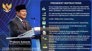 PRESIDENT INSTRUCTIONS
4
Prabowo Subianto
President of the Republik of Indonesia
Focus: Integrated solutions. The Giant Sea Wall (GSW)
are integrated with roads and coastal reservoirs for raw
water, sanitation, and environmental resilience.
For Jakarta Bay (and Semarang), the GSW including the
function of a highwayand a railway base transportation.
± USD 1 Billion/Year (Jakarta Bay).
Construction period of around 8 years for Jakarta Bay.
Accelerating the preparation of the Masterplan and
strengthening coordination.
The Northern Coast of Java program lasts 15-20 years
with a total cost of up to USD 100 billion.
Covering areas from Serang-Banten to Gresik- East Java
and including the measured development of reclaimed
islands. Initial construction work at Jakarta Bay and
Semarang.
Emphasis on public communication, socio-environmental
mitigation, involvement of the best consultants,
relocation of fishermen that improve welfare and preserve
ecology.
The President has designated the Protection and Development
of the Northern Coast of Java as a National Strategic Program
 