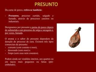 Da carne de porco, retira-se também:
- Presuntos, processo curtido, salgado e
fumado, através de processos caseiros ou
industriais.
Designamos por presunto a perna do porco depois
de submetida a um processo de salga e secagem e,
por vezes, fumada.
O aroma e o sabor do presunto dependem da
duração do processo de cura. Existem três tipos
comerciais de presunto:
- corrente (com courato e osso),
- desossado (sem osso) e
- limpo (sem osso nem couratos).
Podem ainda ser vendidos inteiros, aos quartos ou
em nacos mais pequenos ou fatias (pré-
embalado).
PRESUNTO
 