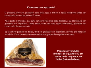 Como conservar o presunto?
O presunto deve ser guardado num local seco e fresco e nestas condições pode ser
conservado por um período de 5 meses.
Após partir o presunto, este deve ser envolvido num pano húmido, e de preferência ser
guardado no frigorífico. Deste modo evita que este seque demasiado, podendo ser
conservado durante um mês.
Se já estiver partido em fatias, deve ser guardado no frigorífico, envolto em papel de
alumínio. Neste caso deve ser consumido nos quatro dias seguintes ao corte.
Podem ser vendidos
inteiros, aos quartos ou em
nacos mais pequenos ou
fatias (pré-embalado).
 