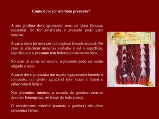A sua gordura deve apresentar uma cor clara (branca,
nacarada). Se for amarelada o presunto pode estar
rançoso.
A carne deve ter uma cor homogénea (rosada escura). No
caso de existirem manchas azuladas e sal à superfície,
significa que o presunto tem bolores e está muito seco.
No caso da carne ser escura, o presunto pode ser muito
salgado e seco.
A carne deve apresentar um aspeto ligeiramente húmido e
compacto, um cheiro agradável (por vezes a fumo) e
sabor característico.
Nos presuntos inteiros, a camada de gordura exterior
deve ser homogénea, ao longo de toda a peça.
O revestimento exterior (courato e gordura) não deve
apresentar falhas.
Como deve ser um bom presunto?
 