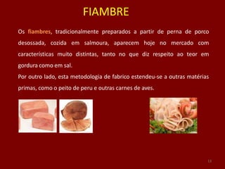 Os fiambres, tradicionalmente preparados a partir de perna de porco
desossada, cozida em salmoura, aparecem hoje no mercado com
características muito distintas, tanto no que diz respeito ao teor em
gordura como em sal.
Por outro lado, esta metodologia de fabrico estendeu-se a outras matérias
primas, como o peito de peru e outras carnes de aves.
13
FIAMBRE
 