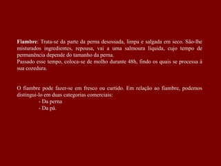 Fiambre: Trata-se da parte da perna desossada, limpa e salgada em seco. São-lhe
misturados ingredientes, repousa, vai a uma salmoura líquida, cujo tempo de
permanência depende do tamanho da perna.
Passado esse tempo, coloca-se de molho durante 48h, findo os quais se processa à
sua cozedura.
O fiambre pode fazer-se em fresco ou curtido. Em relação ao fiambre, podemos
distingui-lo em duas categorias comerciais:
- Da perna
- Da pá.
 