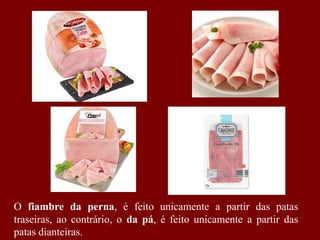 O fiambre da perna, é feito unicamente a partir das patas
traseiras, ao contrário, o da pá, é feito unicamente a partir das
patas dianteiras.
 