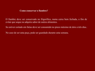 Como conservar o fiambre?
O fiambre deve ser conservado no frigorífico, numa caixa bem fechada, a fim de
evitar que seque ou adquira sabor de outros alimentos.
Se estiver cortado em fatias deve ser consumido no prazo máximo de dois a três dias.
No caso de ser uma peça, pode ser guardado durante uma semana.
 