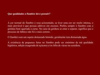 Que qualidades o fiambre deve possuir?
A cor normal do fiambre é rosa acinzentado, se tiver uma cor ser muito intensa, o
mais provável é que possua aditivos em excesso. Prefira sempre o fiambre com a
gordura bem agarrada à carne. No caso da gordura se estar a separar, significa que o
processo de fabrico não foi o mais correto.
O fiambre com um aspeto demasiado húmido, geralmente tem demasiada água.
A existência de pequenos furos no fiambre pode ser sinónimo de má qualidade
higiénica, adição exagerada de açúcares e/ou falta de vácuo na cozedura.
 