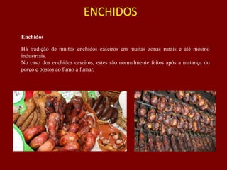 ENCHIDOS
Enchidos
Há tradição de muitos enchidos caseiros em muitas zonas rurais e até mesmo
industriais.
No caso dos enchidos caseiros, estes são normalmente feitos após a matança do
porco e postos ao fumo a fumar.
 