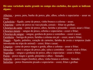 Há uma variedade muito grande no campo dos enchidos, dos quais se indicam
alguns:
Alheiras – porco, peru, banha de porco, pão, alhos, cebola e especiarias – assar ou
fritar;
Cacholeira – fígado, carne de proco, vinho branco e colorau – assar;
Chipolata – carne de porco ou vaca picada, cereais – fritar ou grelhar;
Chouriço de carne – carne de porco, alhos, farinha e pimentão – cozer, assar e fritar;
Chouriço mouro – sangue de proco, cebolas e especiarias - cozer e fritar;
Chouriço de sangue – sangue, gordura de porco e cominhos – cozer e assar;
Farinheira – barriga de porco, farinha e colorau em pó – cozer, assar e fritar;
Haggis – fígado, pulmões, coração de carneiro, farinha de aveia e temperos (tudo
introduzido na tripa do animal) – cozer, fritar e assar;
Linguiça – carne de porco magra e gorda, alhos e colorau – assar e fritar;
Morcelas – carne e sangue de proco, pão, salsa e cominhos – cozer, assar e fritar;
Negrinhos – sangue e gorduras de porco, alho e especiarias – cozer e fritar;
Paiote – porco magro e gordo, pimentão e alhos – fumado;
Salpicão – porco magro (lombo), alhos, vinho branco e colorau – fumado;
Salsichas – porco finamente picado e especiarias – cozer, fritar e grelhar.
 