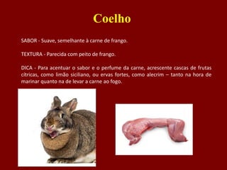 SABOR - Suave, semelhante à carne de frango.
TEXTURA - Parecida com peito de frango.
DICA - Para acentuar o sabor e o perfume da carne, acrescente cascas de frutas
cítricas, como limão siciliano, ou ervas fortes, como alecrim – tanto na hora de
marinar quanto na de levar a carne ao fogo.
Coelho
 