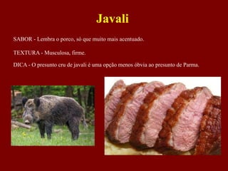 SABOR - Lembra o porco, só que muito mais acentuado.
TEXTURA - Musculosa, firme.
DICA - O presunto cru de javali é uma opção menos óbvia ao presunto de Parma.
Javali
 