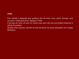 Assar
Este método é adequado para qualquer tipo de carne (vaca, porco, borrego, aves
ou caça) e ainda para peixe, legumes e fruta.
Uma peça de carne ou uma ave inteira cuja carne não seja seca podem dispensar a
adição de gordura.
Quando assar legumes, pincele-os com um pouco de azeite misturado com vinagre
balsâmico.
 