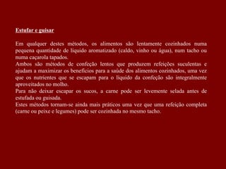 Estufar e guisar
Em qualquer destes métodos, os alimentos são lentamente cozinhados numa
pequena quantidade de líquido aromatizado (caldo, vinho ou água), num tacho ou
numa caçarola tapados.
Ambos são métodos de confeção lentos que produzem refeições suculentas e
ajudam a maximizar os benefícios para a saúde dos alimentos cozinhados, uma vez
que os nutrientes que se escapam para o líquido da confeção são integralmente
aproveitados no molho.
Para não deixar escapar os sucos, a carne pode ser levemente selada antes de
estufada ou guisada.
Estes métodos tornam-se ainda mais práticos uma vez que uma refeição completa
(carne ou peixe e legumes) pode ser cozinhada no mesmo tacho.
 