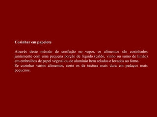 Cozinhar em papelote
Através deste método de confeção no vapor, os alimentos são cozinhados
juntamente com uma pequena porção de líquido (caldo, vinho ou sumo de limão)
em embrulhos de papel vegetal ou de alumínio bem selados e levados ao forno.
Se cozinhar vários alimentos, corte os de textura mais dura em pedaços mais
pequenos.
 