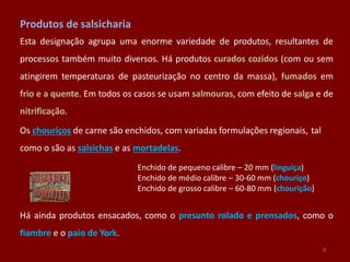 Produtos de salsicharia
Esta designação agrupa uma enorme variedade de produtos, resultantes de
processos também muito diversos. Há produtos curados cozidos (com ou sem
atingirem temperaturas de pasteurização no centro da massa), fumados em
frio e a quente. Em todos os casos se usam salmouras, com efeito de salga e de
nitrificação.
Os chouriços de carne são enchidos, com variadas formulações regionais, tal
como o são as salsichas e as mortadelas.
Enchido de pequeno calibre – 20 mm (linguiça)
Enchido de médio calibre – 30-60 mm (chouriço)
Enchido de grosso calibre – 60-80 mm (chourição)
Há ainda produtos ensacados, como o presunto rolado e prensados, como o
fiambre e o paio de York.
6
 