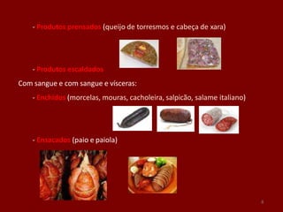 - Produtos prensados (queijo de torresmos e cabeça de xara)
- Produtos escaldados
Com sangue e com sangue e vísceras:
- Enchidos (morcelas, mouras, cacholeira, salpicão, salame italiano)
- Ensacados (paio e paiola)
8
 