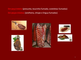 Em peça inteira (presunto, toucinho fumado, costeletas fumadas)
Em peças miúdas: (orelheira, chispe e língua fumadas)
9
 