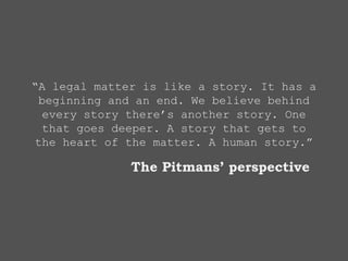 “A legal matter is like a story. It has a
beginning and an end. We believe behind
every story there’s another story. One
that goes deeper. A story that gets to
the heart of the matter. A human story.”
The Pitmans’ perspective
 