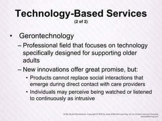 Technology-Based Services
(2 of 2)
• Gerontechnology
– Professional field that focuses on technology
specifically designed for supporting older
adults
– New innovations offer great promise, but:
• Products cannot replace social interactions that
emerge during direct contact with care providers
• Individuals may perceive being watched or listened
to continuously as intrusive
 