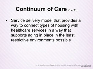 Continuum of Care (1 of 11)
• Service delivery model that provides a
way to connect types of housing with
healthcare services in a way that
supports aging in place in the least
restrictive environments possible
 