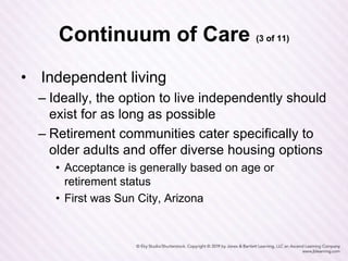 Continuum of Care (3 of 11)
• Independent living
– Ideally, the option to live independently should
exist for as long as possible
– Retirement communities cater specifically to
older adults and offer diverse housing options
• Acceptance is generally based on age or
retirement status
• First was Sun City, Arizona
 
