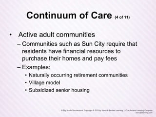 Continuum of Care (4 of 11)
• Active adult communities
– Communities such as Sun City require that
residents have financial resources to
purchase their homes and pay fees
– Examples:
• Naturally occurring retirement communities
• Village model
• Subsidized senior housing
 