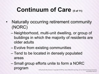 Continuum of Care (5 of 11)
• Naturally occurring retirement community
(NORC)
– Neighborhood, multi-unit dwelling, or group of
buildings in which the majority of residents are
older adults
– Evolve from existing communities
– Tend to be located in densely populated
areas
– Small group efforts unite to form a NORC
program
 
