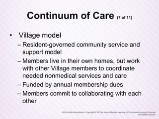 Continuum of Care (7 of 11)
• Village model
– Resident-governed community service and
support model
– Members live in their own homes, but work
with other Village members to coordinate
needed nonmedical services and care
– Funded by annual membership dues
– Members commit to collaborating with each
other
 