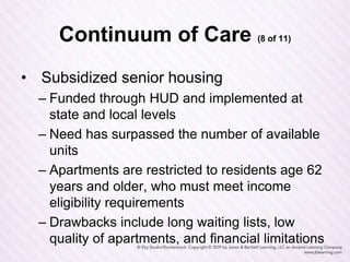 Continuum of Care (8 of 11)
• Subsidized senior housing
– Funded through HUD and implemented at
state and local levels
– Need has surpassed the number of available
units
– Apartments are restricted to residents age 62
years and older, who must meet income
eligibility requirements
– Drawbacks include long waiting lists, low
quality of apartments, and financial limitations
 