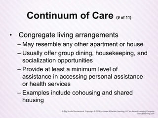 Continuum of Care (9 of 11)
• Congregate living arrangements
– May resemble any other apartment or house
– Usually offer group dining, housekeeping, and
socialization opportunities
– Provide at least a minimum level of
assistance in accessing personal assistance
or health services
– Examples include cohousing and shared
housing
 