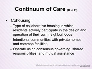 Continuum of Care (10 of 11)
• Cohousing
– Type of collaborative housing in which
residents actively participate in the design and
operation of their own neighborhoods
– Intentional communities with private homes
and common facilities
– Operate using consensus governing, shared
responsibilities, and mutual assistance
 