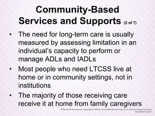 Community-Based
Services and Supports (2 of 7)
• The need for long-term care is usually
measured by assessing limitation in an
individual’s capacity to perform or
manage ADLs and IADLs
• Most people who need LTCSS live at
home or in community settings, not in
institutions
• The majority of those receiving care
receive it at home from family caregivers
 