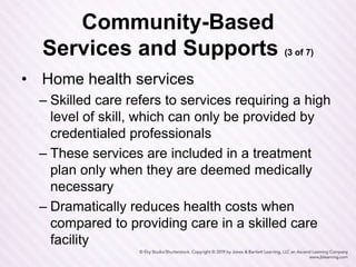 Community-Based
Services and Supports (3 of 7)
• Home health services
– Skilled care refers to services requiring a high
level of skill, which can only be provided by
credentialed professionals
– These services are included in a treatment
plan only when they are deemed medically
necessary
– Dramatically reduces health costs when
compared to providing care in a skilled care
facility
 