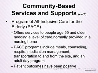 Community-Based
Services and Supports (4 of 7)
• Program of All-Inclusive Care for the
Elderly (PACE)
– Offers services to people age 55 and older
needing a level of care normally provided in a
nursing home
– PACE programs include meals, counseling,
respite, medication management,
transportation to and from the site, and an
adult day program
– Patient outcomes have been positive
 