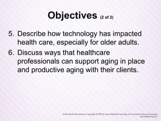 Objectives (2 of 2)
5. Describe how technology has impacted
health care, especially for older adults.
6. Discuss ways that healthcare
professionals can support aging in place
and productive aging with their clients.
 
