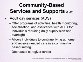Community-Based
Services and Supports (6 of 7)
• Adult day services (ADS)
– Offer programs of activities, health monitoring,
socialization, and assistance with ADLs for
individuals requiring daily supervision and
oversight
– Allows individuals to continue living at home
and receive needed care in a community-
based setting
– Decreases caregiver stress
 